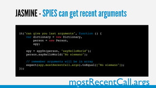 JASMINE - SPIES can get recent arguments
mostRecentCall.args
it("can give you last arguments", function () {
var dictionary = new Dictionary,
person = new Person,
spy;
spy = spyOn(person, "sayHelloWorld");
person.sayHelloWorld("No siemano");
// remember arguments will be in array
expect(spy.mostRecentCall.args).toEqual(["No siemano"]);
});
28
 