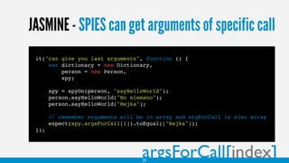 JASMINE - SPIES can get arguments of specific call
argsForCall[index]
it("can give you last arguments", function () {
var dictionary = new Dictionary,
person = new Person,
spy;
spy = spyOn(person, "sayHelloWorld");
person.sayHelloWorld("No siemano");
person.sayHelloWorld("Hejka");
// remember arguments will be in array and argForCall is also array
expect(spy.argsForCall[1]).toEqual(["Hejka"]);
});
29
 