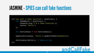 JASMINE - SPIES can call fake functions
it("can call a fake function", function() {
var fakeHello = function() {
console.log("I’m a fake function");
return "hello";
};
var dictionary = new Dictionary();
spyOn(dictionary, "hello").andCallFake(fakeHello);
dictionary.hello(); // does an log
});
andCallFake30
 