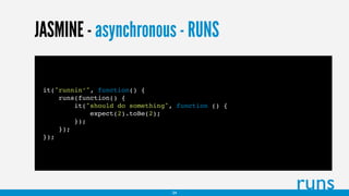 JASMINE - asynchronous - RUNS
it("runnin’", function() {
runs(function() {
it("should do something", function () {
expect(2).toBe(2);
});
});
});
runs34
 
