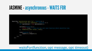 36
JASMINE - asynchronous - WAITS FOR
describe('asynchronous wait for', function() {
it('should wait for something', function () {
var spreadsheet = new Spreadsheet();
waitsFor(function() {
return true; // here you can call your function which should be true
}, "Something went wrong", 3000);
runs(function () {
expect(2).toEqual(2);
});
});
});
waitsFor(function, opt message, opt timeout)
 