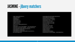 JASMINE - jQuery matchers
toBe(jQuerySelector)
toBeChecked()
toBeEmpty()
toBeHidden()
toHaveCss(css)
toBeSelected()
toBeVisible()
toContain(jQuerySelector)
toExist()
toHaveAttr(attributeName, attributeValue)
toHaveProp(propertyName, propertyValue)
toHaveBeenTriggeredOn(selector)
toHaveBeenTriggered()
toHaveBeenTriggeredOnAndWith(selector,
extraParameters)
toHaveBeenPreventedOn(selector)
toHaveBeenPrevented()
toHaveClass(className)
toHaveData(key, value)
toHaveHtml(string)
toContainHtml(string)
toContainText(string)
toHaveId(id)
toHaveText(string)
toHaveValue(value)
toHaveLength(value)
toBeDisabled()
toBeFocused()
toHandle(eventName)
toHandleWith(eventName, eventHandler)
37
 