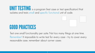 UNIT TESTING is a program (test case or test specification) that
isolates and tests small and specific functional unit of code.
Test one small functionality per suite. Not too many things at one time.
Remember! It impossible to write test for every case - try to cover every
reasonable case, remember about corner cases
4
GOOD PRACTICES
 