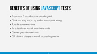 BENEFITS OF USING JAVASCRIPT TESTS
5
• QA phase is cheaper - you will uncover bugs earlier
• Creates great documentation
• As a developer you will write better code
• Shows that JS should work as was designed
• Quick and easy to run - try to do it with manual testing
• Runs the same every time
 