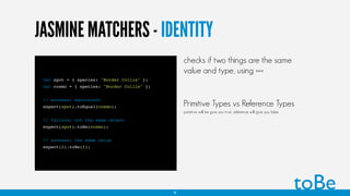JASMINE MATCHERS - IDENTITY
var spot = { species: "Border Collie" };
var cosmo = { species: "Border Collie" };
// success; equivalent
expect(spot).toEqual(cosmo);
// failure; not the same object
expect(spot).toBe(cosmo);
// success; the same value
expect(2).toBe(2);
toBe
checks if two things are the same
value and type, using ===
Primitive Types vs Reference Types
primitive will be give you true, reference will give you false
9
 
