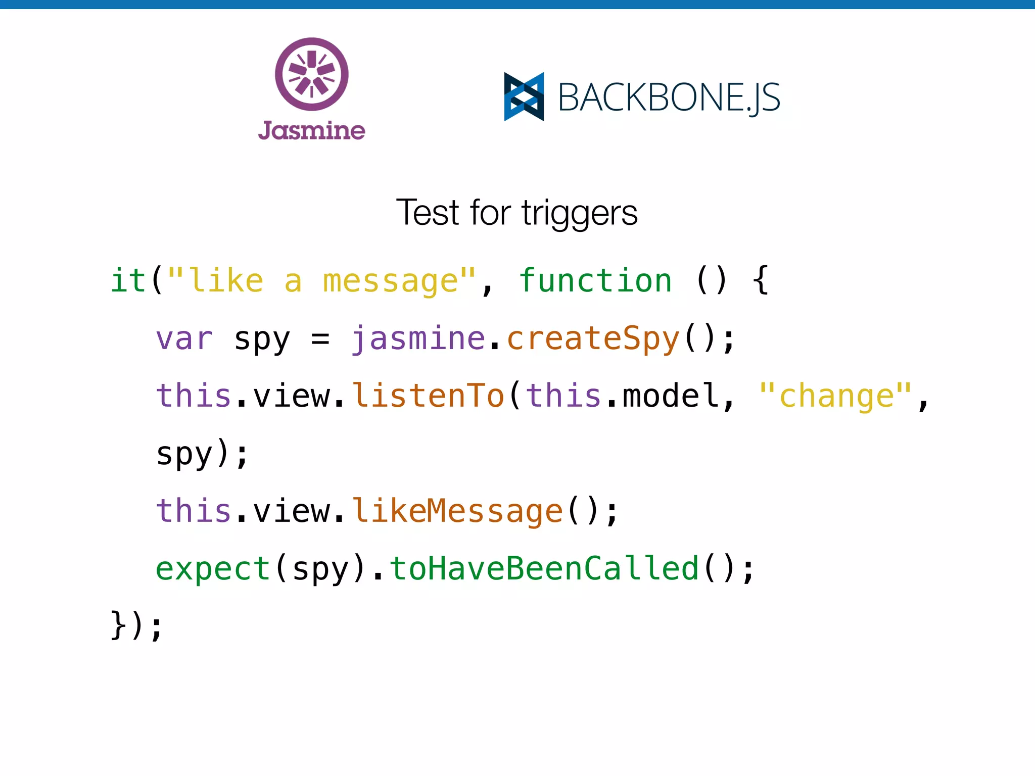Test for triggers
it("like a message", function () {
var spy = jasmine.createSpy();
this.view.listenTo(this.model, "change",
spy);
this.view.likeMessage();
expect(spy).toHaveBeenCalled();
});
 