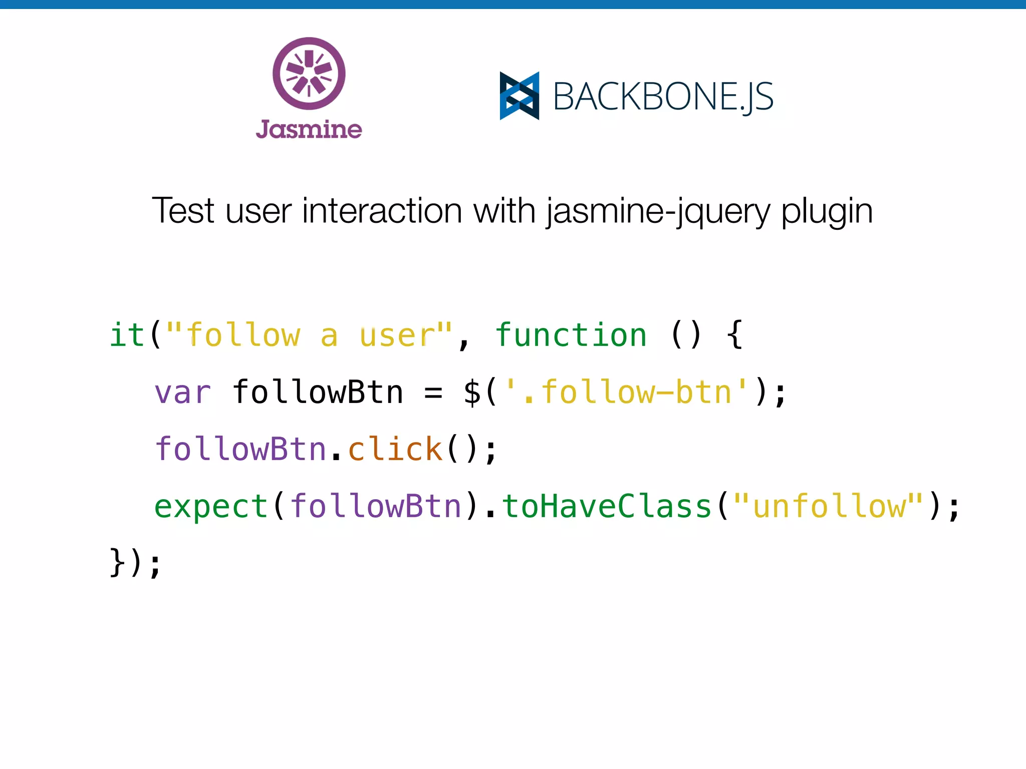 Test user interaction with jasmine-jquery plugin
it("follow a user", function () {
var followBtn = $('.follow-btn');
followBtn.click();
expect(followBtn).toHaveClass("unfollow");
});
 