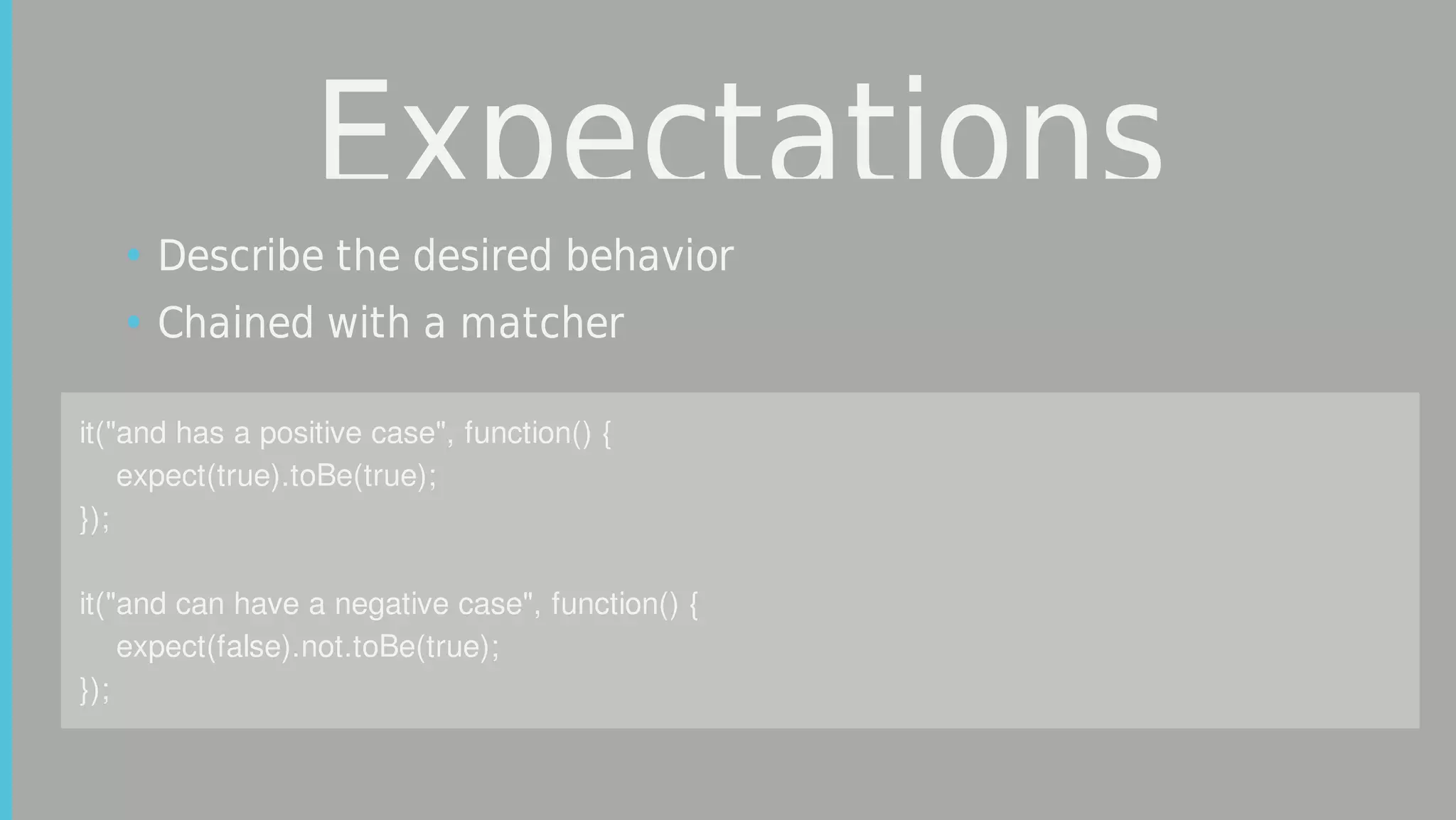 Expectations
it("and	has	a	positive	case",	function()	{
				expect(true).toBe(true);
});
		
it("and	can	have	a	negative	case",	function()	{
				expect(false).not.toBe(true);
});
• Describe	the	desired	behavior
• Chained	with	a	matcher
 