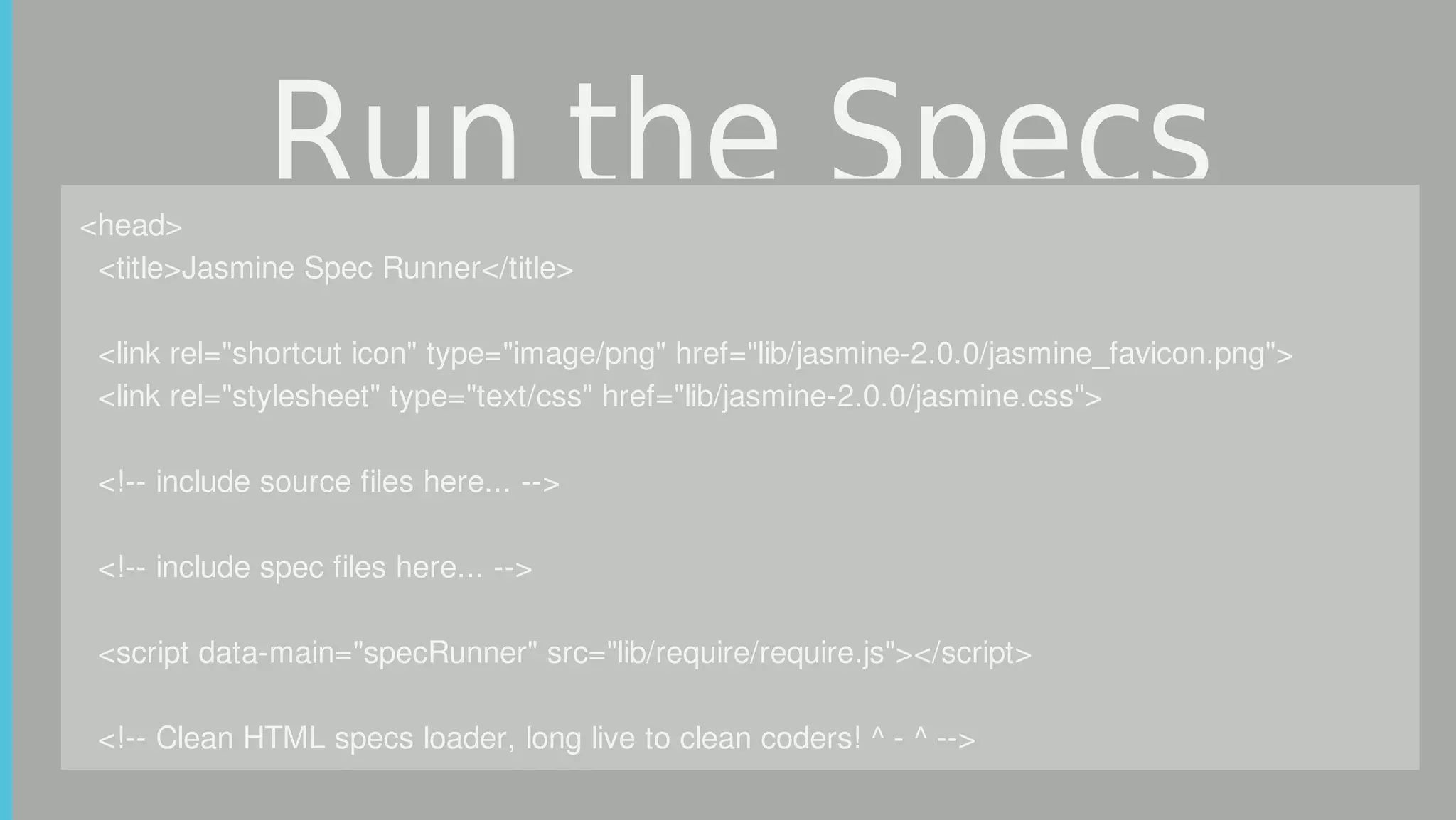 Run	the	Specs<head>
		<title>Jasmine	Spec	Runner</title>
		<link	rel="shortcut	icon"	type="image/png"	href="lib/jasmine-2.0.0/jasmine_favicon.png">
		<link	rel="stylesheet"	type="text/css"	href="lib/jasmine-2.0.0/jasmine.css">
		
		<!--	include	source	files	here...	-->
		
		<!--	include	spec	files	here...	-->
		<script	data-main="specRunner"	src="lib/require/require.js"></script>
		<!--	Clean	HTML	specs	loader,	long	live	to	clean	coders!	^	-	^	-->
 