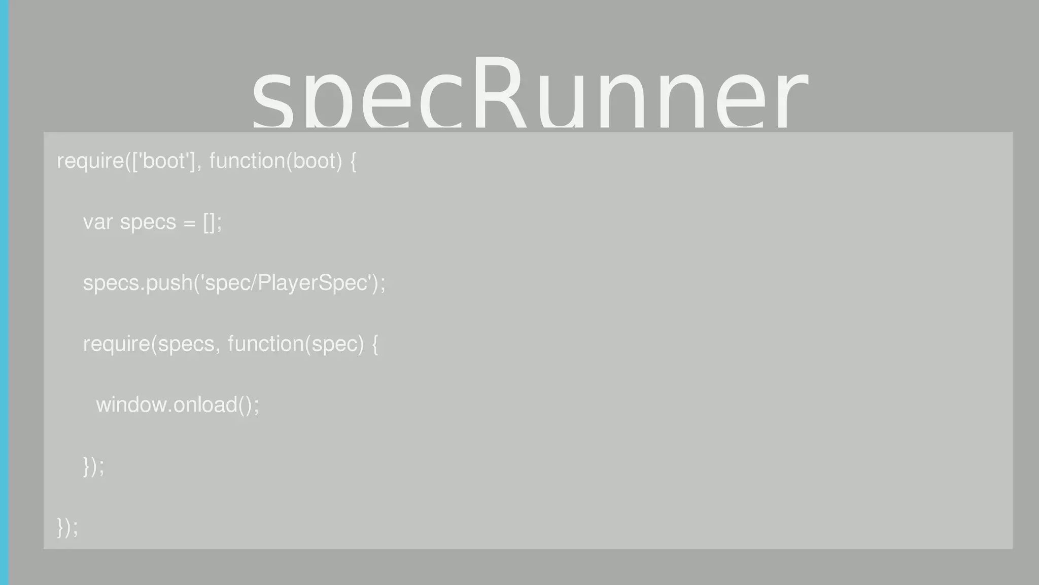 specRunnerrequire(['boot'],	function(boot)	{
				var	specs	=	[];
				specs.push('spec/PlayerSpec');
				require(specs,	function(spec)	{
						window.onload();
				});
});
 