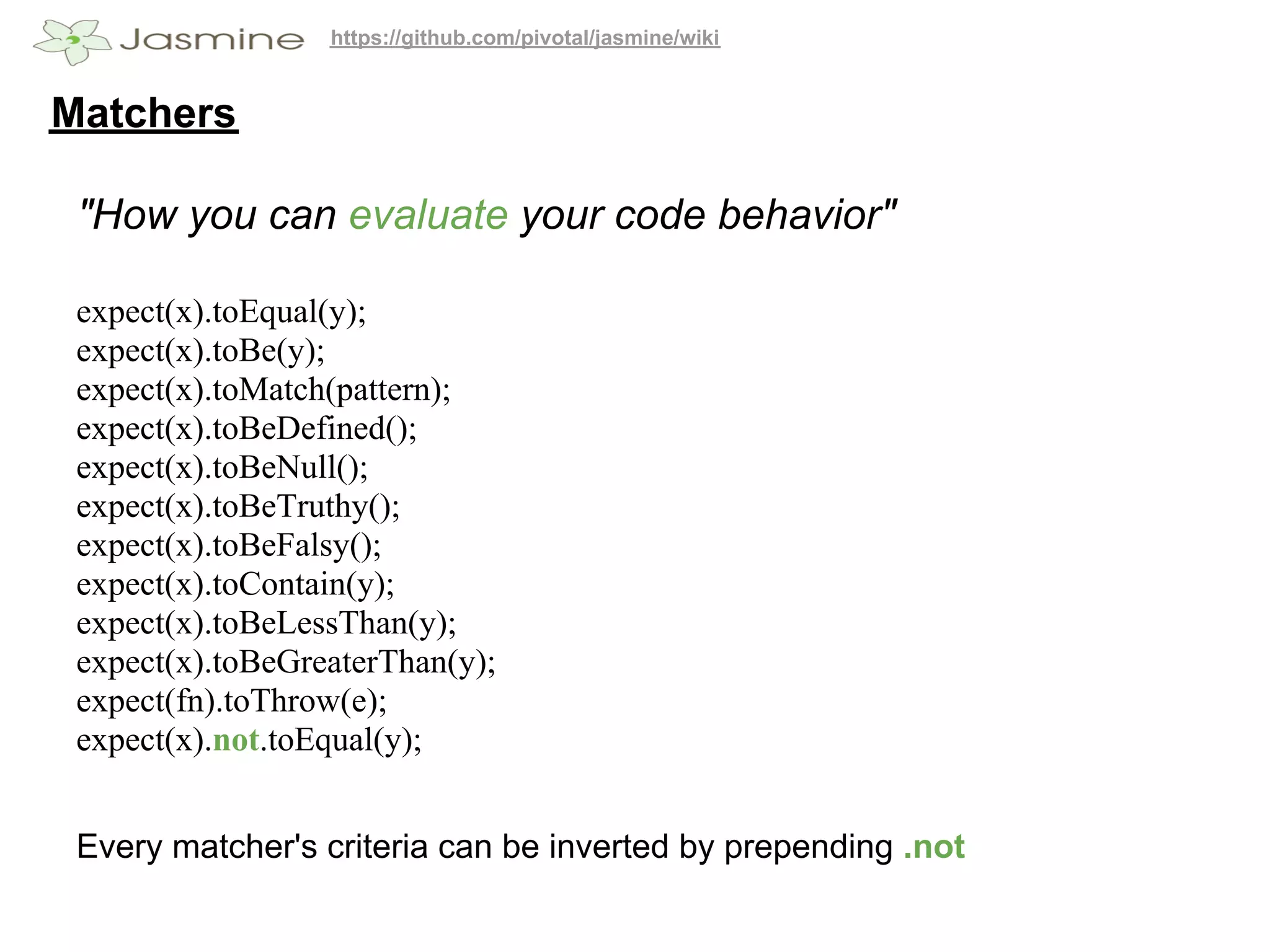 https://github.com/pivotal/jasmine/wiki


Matchers

 "How you can evaluate your code behavior"

 expect(x).toEqual(y);
 expect(x).toBe(y);
 expect(x).toMatch(pattern);
 expect(x).toBeDefined();
 expect(x).toBeNull();
 expect(x).toBeTruthy();
 expect(x).toBeFalsy();
 expect(x).toContain(y);
 expect(x).toBeLessThan(y);
 expect(x).toBeGreaterThan(y);
 expect(fn).toThrow(e);
 expect(x).not.toEqual(y);


 Every matcher's criteria can be inverted by prepending .not
 