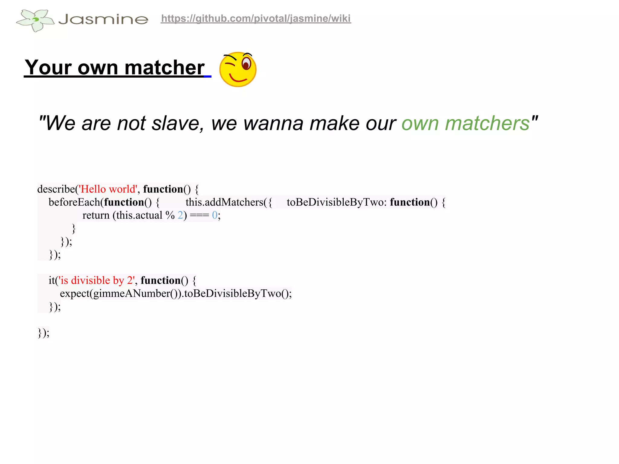 https://github.com/pivotal/jasmine/wiki




Your own matcher

 "We are not slave, we wanna make our own matchers"


 describe('Hello world', function() {
   beforeEach(function() {         this.addMatchers({   toBeDivisibleByTwo: function() {
           return (this.actual % 2) === 0;
         }
      });
   });

   it('is divisible by 2', function() {
       expect(gimmeANumber()).toBeDivisibleByTwo();
   });

 });
 