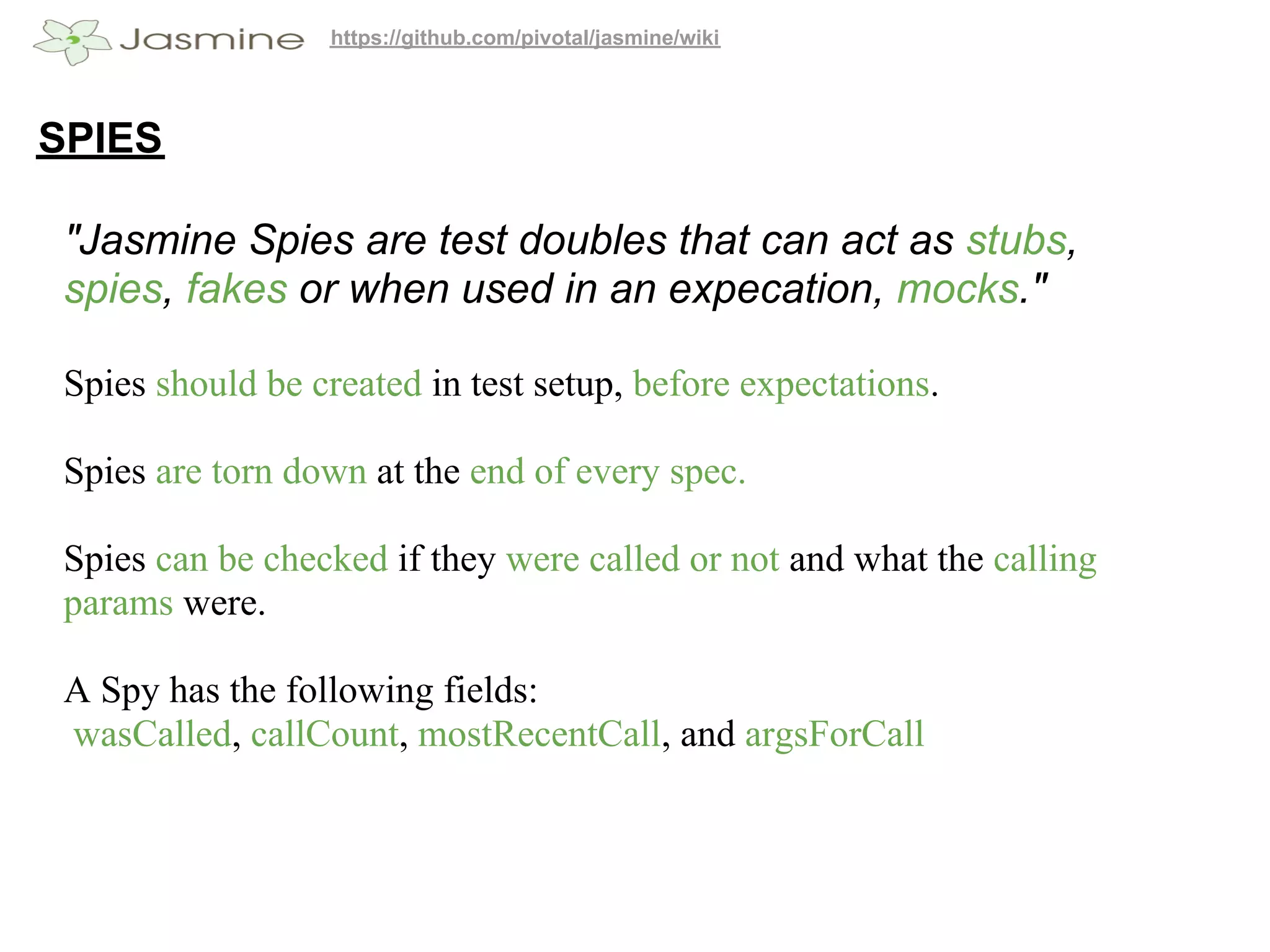 https://github.com/pivotal/jasmine/wiki




SPIES

 "Jasmine Spies are test doubles that can act as stubs,
 spies, fakes or when used in an expecation, mocks."

 Spies should be created in test setup, before expectations.

 Spies are torn down at the end of every spec.

 Spies can be checked if they were called or not and what the calling
 params were.

 A Spy has the following fields:
 wasCalled, callCount, mostRecentCall, and argsForCall
 
