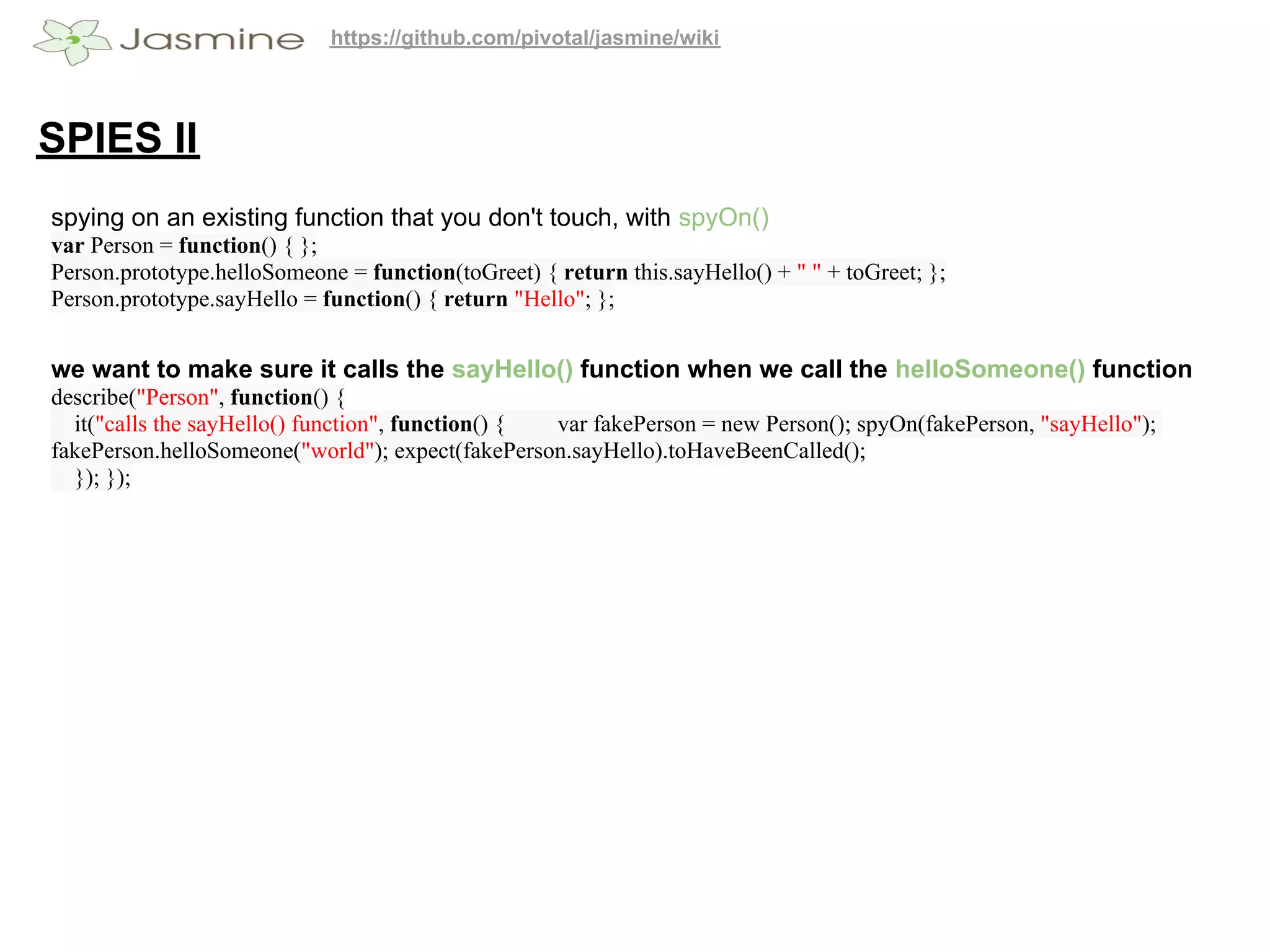 https://github.com/pivotal/jasmine/wiki




SPIES II
spying on an existing function that you don't touch, with spyOn()
var Person = function() { };
Person.prototype.helloSomeone = function(toGreet) { return this.sayHello() + " " + toGreet; };
Person.prototype.sayHello = function() { return "Hello"; };


we want to make sure it calls the sayHello() function when we call the helloSomeone() function
describe("Person", function() {
  it("calls the sayHello() function", function() { var fakePerson = new Person(); spyOn(fakePerson, "sayHello");
fakePerson.helloSomeone("world"); expect(fakePerson.sayHello).toHaveBeenCalled();
  }); });
 