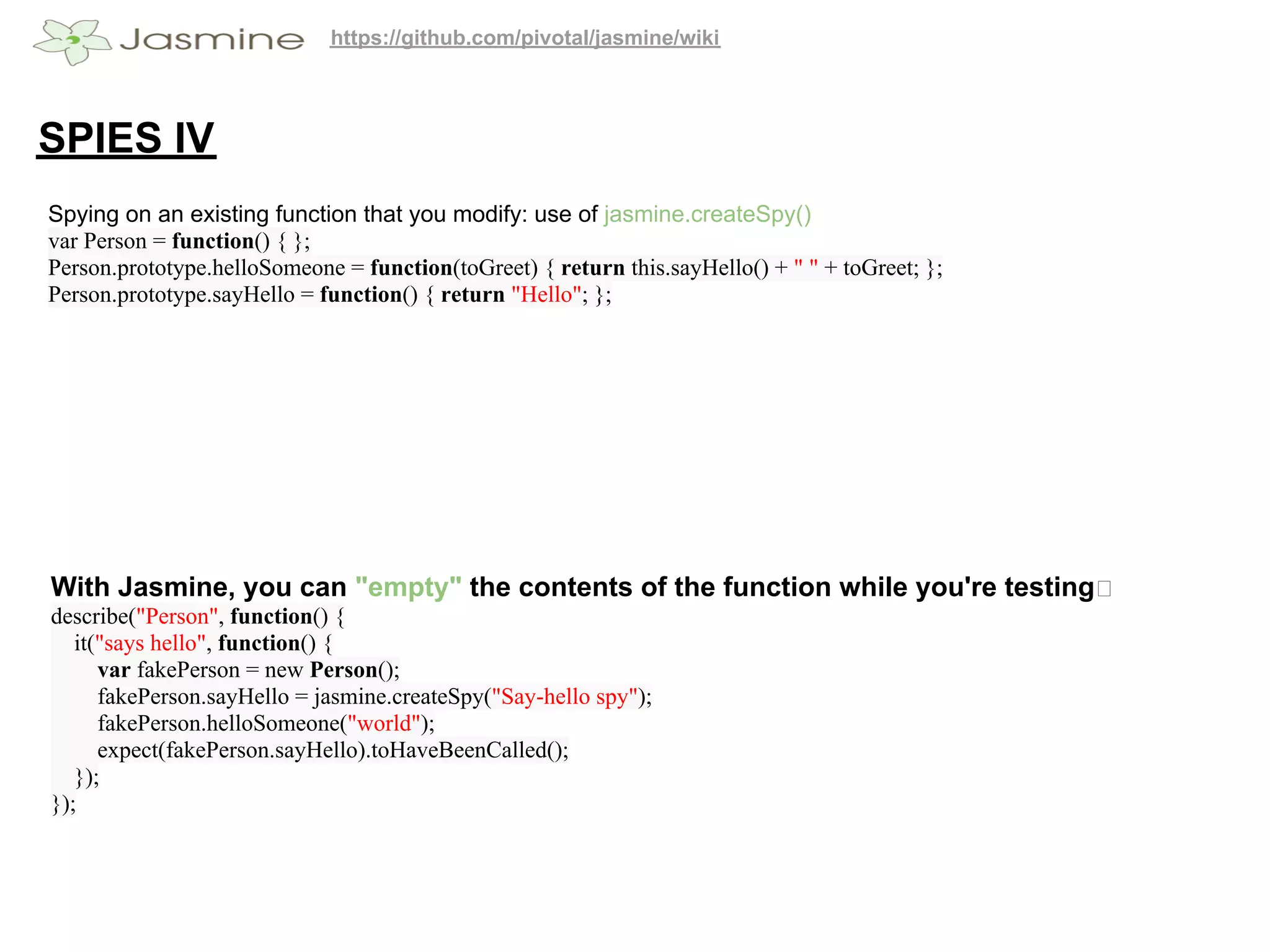 https://github.com/pivotal/jasmine/wiki




SPIES IV
Spying on an existing function that you modify: use of jasmine.createSpy()
var Person = function() { };
Person.prototype.helloSomeone = function(toGreet) { return this.sayHello() + " " + toGreet; };
Person.prototype.sayHello = function() { return "Hello"; };




With Jasmine, you can "empty" the contents of the function while you're testing
describe("Person", function() {
   it("says hello", function() {
      var fakePerson = new Person();
      fakePerson.sayHello = jasmine.createSpy("Say-hello spy");
      fakePerson.helloSomeone("world");
      expect(fakePerson.sayHello).toHaveBeenCalled();
   });
});
 