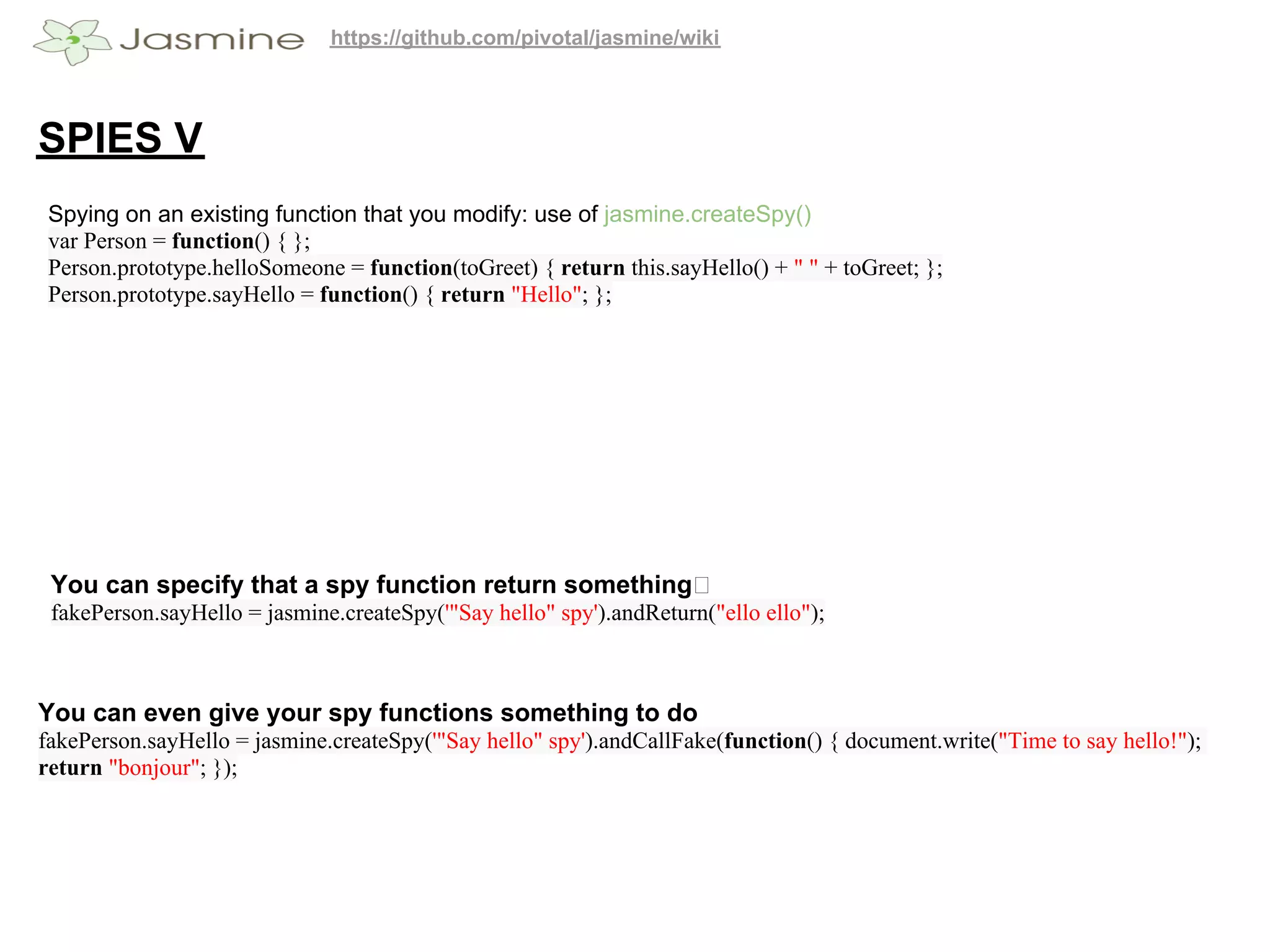 https://github.com/pivotal/jasmine/wiki




SPIES V
 Spying on an existing function that you modify: use of jasmine.createSpy()
 var Person = function() { };
 Person.prototype.helloSomeone = function(toGreet) { return this.sayHello() + " " + toGreet; };
 Person.prototype.sayHello = function() { return "Hello"; };




 You can specify that a spy function return something
 fakePerson.sayHello = jasmine.createSpy('"Say hello" spy').andReturn("ello ello");



You can even give your spy functions something to do
fakePerson.sayHello = jasmine.createSpy('"Say hello" spy').andCallFake(function() { document.write("Time to say hello!");
return "bonjour"; });
 