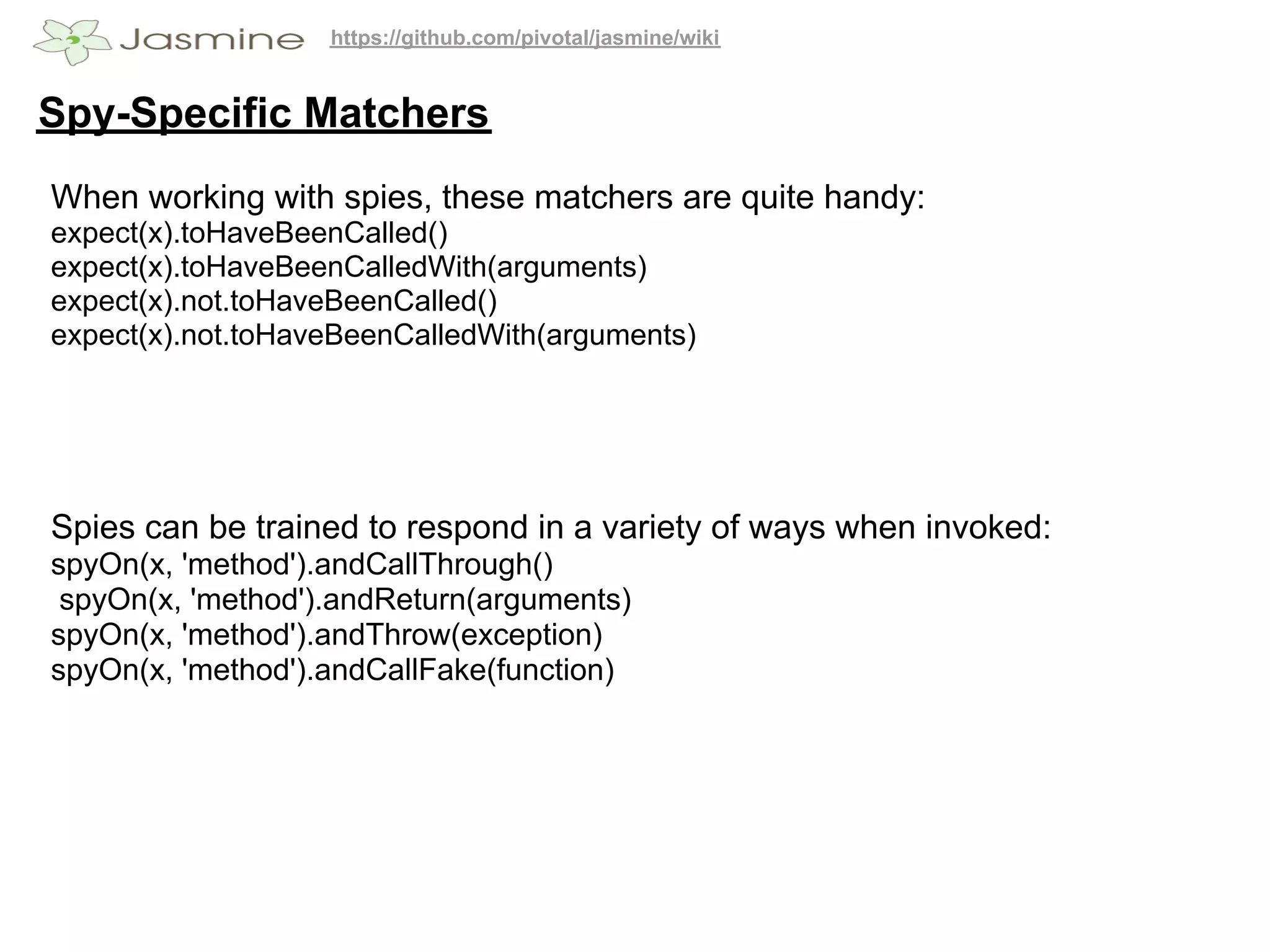 https://github.com/pivotal/jasmine/wiki


Spy-Specific Matchers
When working with spies, these matchers are quite handy:
expect(x).toHaveBeenCalled()
expect(x).toHaveBeenCalledWith(arguments)
expect(x).not.toHaveBeenCalled()
expect(x).not.toHaveBeenCalledWith(arguments)




Spies can be trained to respond in a variety of ways when invoked:
spyOn(x, 'method').andCallThrough()
 spyOn(x, 'method').andReturn(arguments)
spyOn(x, 'method').andThrow(exception)
spyOn(x, 'method').andCallFake(function)
 