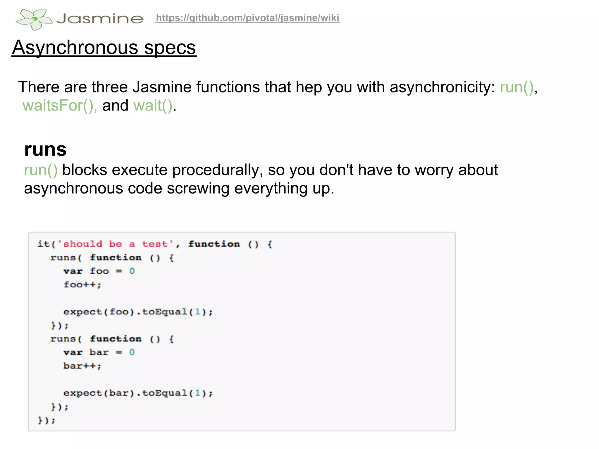 https://github.com/pivotal/jasmine/wiki


Asynchronous specs
There are three Jasmine functions that hep you with asynchronicity: run(),
waitsFor(), and wait().

 runs
 run() blocks execute procedurally, so you don't have to worry about
 asynchronous code screwing everything up.
 