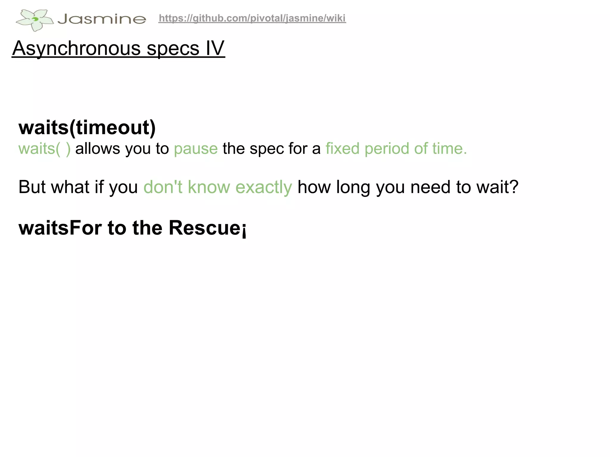 https://github.com/pivotal/jasmine/wiki


Asynchronous specs IV


waits(timeout)
waits( ) allows you to pause the spec for a fixed period of time.

But what if you don't know exactly how long you need to wait?

waitsFor to the Rescue¡
 