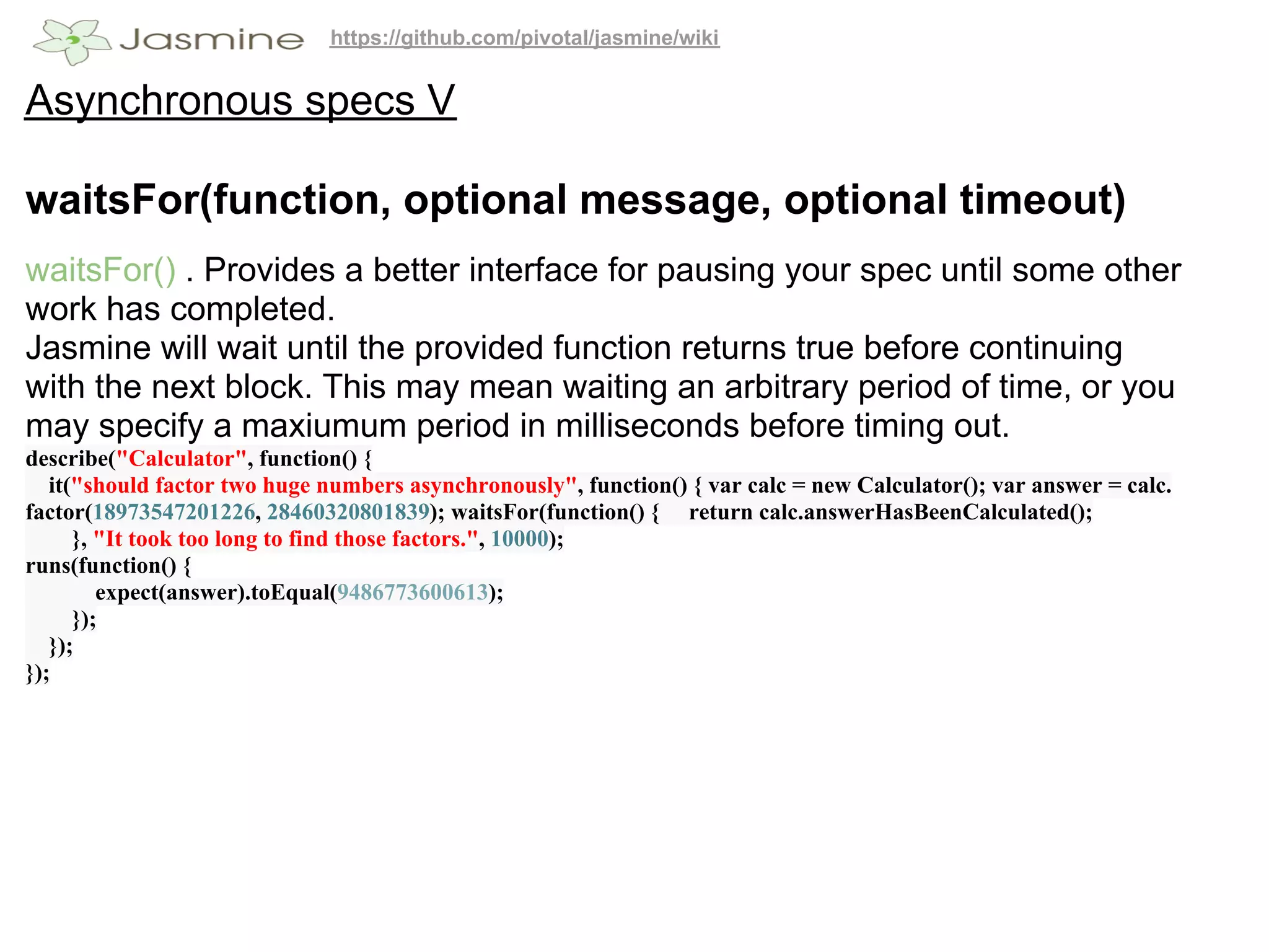 https://github.com/pivotal/jasmine/wiki


Asynchronous specs V

waitsFor(function, optional message, optional timeout)
waitsFor() . Provides a better interface for pausing your spec until some other
work has completed.
Jasmine will wait until the provided function returns true before continuing
with the next block. This may mean waiting an arbitrary period of time, or you
may specify a maxiumum period in milliseconds before timing out.
describe("Calculator", function() {
   it("should factor two huge numbers asynchronously", function() { var calc = new Calculator(); var answer = calc.
factor(18973547201226, 28460320801839); waitsFor(function() { return calc.answerHasBeenCalculated();
      }, "It took too long to find those factors.", 10000);
runs(function() {
         expect(answer).toEqual(9486773600613);
      });
   });
});
 