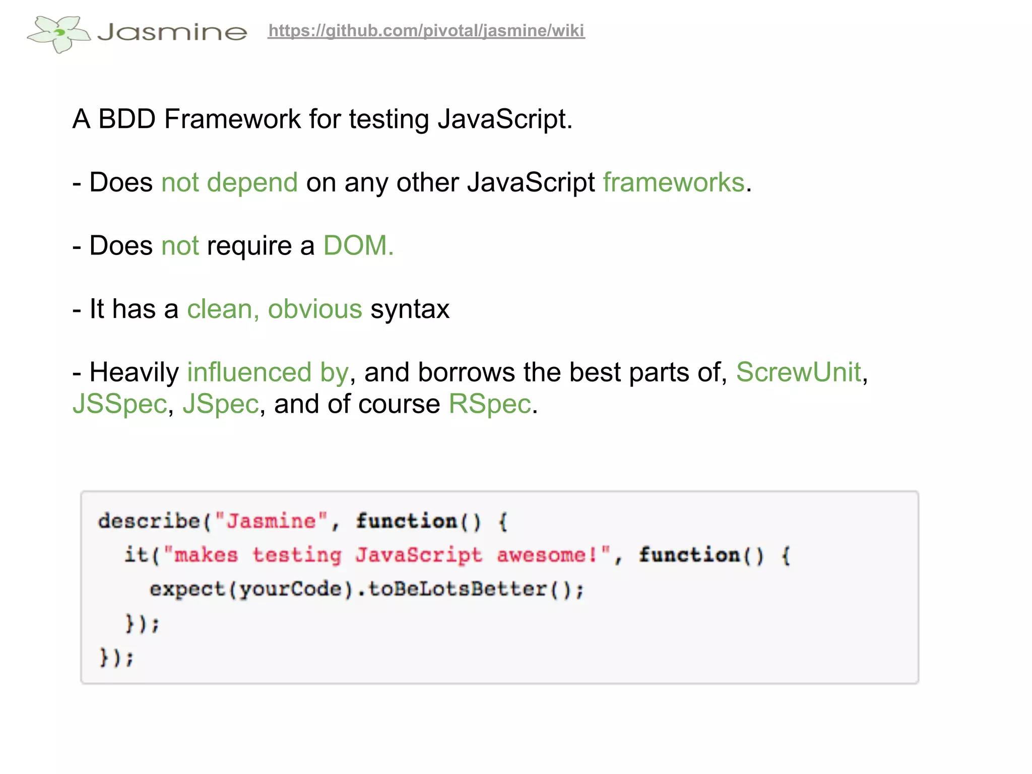 https://github.com/pivotal/jasmine/wiki




A BDD Framework for testing JavaScript.

- Does not depend on any other JavaScript frameworks.

- Does not require a DOM.

- It has a clean, obvious syntax

- Heavily influenced by, and borrows the best parts of, ScrewUnit,
JSSpec, JSpec, and of course RSpec.
 