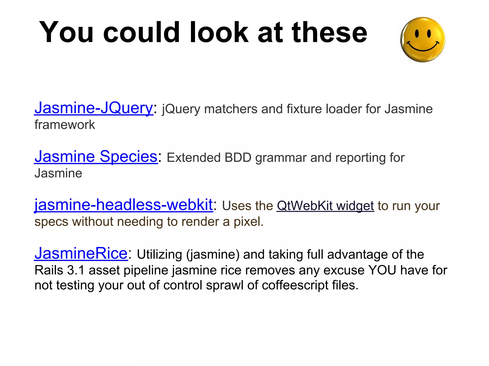 You could look at these

Jasmine-JQuery: jQuery matchers and fixture loader for Jasmine
framework

Jasmine Species: Extended BDD grammar and reporting for
Jasmine

jasmine-headless-webkit: Uses the QtWebKit widget to run your
specs without needing to render a pixel.

JasmineRice: Utilizing (jasmine) and taking full advantage of the
Rails 3.1 asset pipeline jasmine rice removes any excuse YOU have for
not testing your out of control sprawl of coffeescript files.
 