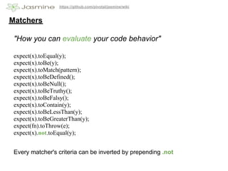 https://github.com/pivotal/jasmine/wiki


Matchers

 "How you can evaluate your code behavior"

 expect(x).toEqual(y);
 expect(x).toBe(y);
 expect(x).toMatch(pattern);
 expect(x).toBeDefined();
 expect(x).toBeNull();
 expect(x).toBeTruthy();
 expect(x).toBeFalsy();
 expect(x).toContain(y);
 expect(x).toBeLessThan(y);
 expect(x).toBeGreaterThan(y);
 expect(fn).toThrow(e);
 expect(x).not.toEqual(y);


 Every matcher's criteria can be inverted by prepending .not
 