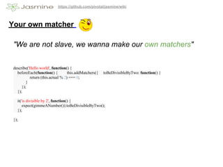 https://github.com/pivotal/jasmine/wiki




Your own matcher

 "We are not slave, we wanna make our own matchers"


 describe('Hello world', function() {
   beforeEach(function() {         this.addMatchers({   toBeDivisibleByTwo: function() {
           return (this.actual % 2) === 0;
         }
      });
   });

   it('is divisible by 2', function() {
       expect(gimmeANumber()).toBeDivisibleByTwo();
   });

 });
 