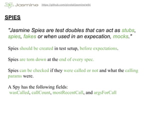 https://github.com/pivotal/jasmine/wiki




SPIES

 "Jasmine Spies are test doubles that can act as stubs,
 spies, fakes or when used in an expecation, mocks."

 Spies should be created in test setup, before expectations.

 Spies are torn down at the end of every spec.

 Spies can be checked if they were called or not and what the calling
 params were.

 A Spy has the following fields:
 wasCalled, callCount, mostRecentCall, and argsForCall
 