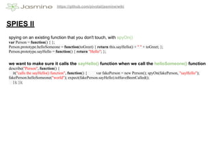 https://github.com/pivotal/jasmine/wiki




SPIES II
spying on an existing function that you don't touch, with spyOn()
var Person = function() { };
Person.prototype.helloSomeone = function(toGreet) { return this.sayHello() + " " + toGreet; };
Person.prototype.sayHello = function() { return "Hello"; };


we want to make sure it calls the sayHello() function when we call the helloSomeone() function
describe("Person", function() {
  it("calls the sayHello() function", function() { var fakePerson = new Person(); spyOn(fakePerson, "sayHello");
fakePerson.helloSomeone("world"); expect(fakePerson.sayHello).toHaveBeenCalled();
  }); });
 
