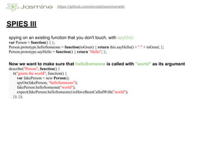 https://github.com/pivotal/jasmine/wiki




SPIES III
spying on an existing function that you don't touch, with spyOn()
var Person = function() { };
Person.prototype.helloSomeone = function(toGreet) { return this.sayHello() + " " + toGreet; };
Person.prototype.sayHello = function() { return "Hello"; };


Now we want to make sure that helloSomeone is called with "world" as its argument
describe("Person", function() {
  it("greets the world", function() {
     var fakePerson = new Person();
     spyOn(fakePerson, "helloSomeone");
     fakePerson.helloSomeone("world");
     expect(fakePerson.helloSomeone).toHaveBeenCalledWith("world");
  }); });
 