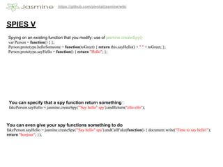 https://github.com/pivotal/jasmine/wiki




SPIES V
 Spying on an existing function that you modify: use of jasmine.createSpy()
 var Person = function() { };
 Person.prototype.helloSomeone = function(toGreet) { return this.sayHello() + " " + toGreet; };
 Person.prototype.sayHello = function() { return "Hello"; };




 You can specify that a spy function return something
 fakePerson.sayHello = jasmine.createSpy('"Say hello" spy').andReturn("ello ello");



You can even give your spy functions something to do
fakePerson.sayHello = jasmine.createSpy('"Say hello" spy').andCallFake(function() { document.write("Time to say hello!");
return "bonjour"; });
 