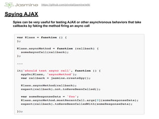 https://github.com/pivotal/jasmine/wiki


Spying AJAX
  Spies can be very useful for testing AJAX or other asynchronous behaviors that take
  callbacks by faking the method firing an async call
 