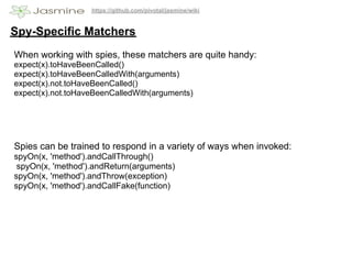 https://github.com/pivotal/jasmine/wiki


Spy-Specific Matchers
When working with spies, these matchers are quite handy:
expect(x).toHaveBeenCalled()
expect(x).toHaveBeenCalledWith(arguments)
expect(x).not.toHaveBeenCalled()
expect(x).not.toHaveBeenCalledWith(arguments)




Spies can be trained to respond in a variety of ways when invoked:
spyOn(x, 'method').andCallThrough()
 spyOn(x, 'method').andReturn(arguments)
spyOn(x, 'method').andThrow(exception)
spyOn(x, 'method').andCallFake(function)
 