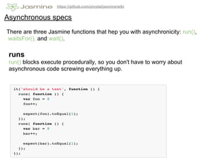 https://github.com/pivotal/jasmine/wiki


Asynchronous specs
There are three Jasmine functions that hep you with asynchronicity: run(),
waitsFor(), and wait().

 runs
 run() blocks execute procedurally, so you don't have to worry about
 asynchronous code screwing everything up.
 