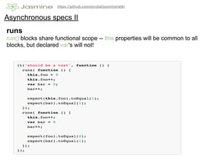 https://github.com/pivotal/jasmine/wiki


Asynchronous specs II
runs
run() blocks share functional scope -- this properties will be common to all
blocks, but declared var's will not!
 