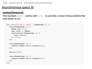 https://github.com/pivotal/jasmine/wiki


Asynchronous specs III
waits(timeout)
The function waits( ) works with runs( ) to provide a naive timeout before the
next block is run
 