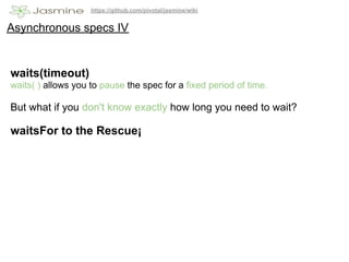 https://github.com/pivotal/jasmine/wiki


Asynchronous specs IV


waits(timeout)
waits( ) allows you to pause the spec for a fixed period of time.

But what if you don't know exactly how long you need to wait?

waitsFor to the Rescue¡
 