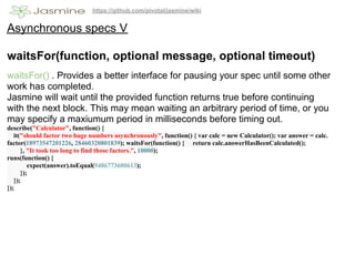 https://github.com/pivotal/jasmine/wiki


Asynchronous specs V

waitsFor(function, optional message, optional timeout)
waitsFor() . Provides a better interface for pausing your spec until some other
work has completed.
Jasmine will wait until the provided function returns true before continuing
with the next block. This may mean waiting an arbitrary period of time, or you
may specify a maxiumum period in milliseconds before timing out.
describe("Calculator", function() {
   it("should factor two huge numbers asynchronously", function() { var calc = new Calculator(); var answer = calc.
factor(18973547201226, 28460320801839); waitsFor(function() { return calc.answerHasBeenCalculated();
      }, "It took too long to find those factors.", 10000);
runs(function() {
         expect(answer).toEqual(9486773600613);
      });
   });
});
 