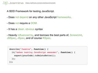 https://github.com/pivotal/jasmine/wiki




A BDD Framework for testing JavaScript.

- Does not depend on any other JavaScript frameworks.

- Does not require a DOM.

- It has a clean, obvious syntax

- Heavily influenced by, and borrows the best parts of, ScrewUnit,
JSSpec, JSpec, and of course RSpec.
 