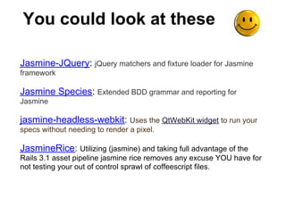 You could look at these

Jasmine-JQuery: jQuery matchers and fixture loader for Jasmine
framework

Jasmine Species: Extended BDD grammar and reporting for
Jasmine

jasmine-headless-webkit: Uses the QtWebKit widget to run your
specs without needing to render a pixel.

JasmineRice: Utilizing (jasmine) and taking full advantage of the
Rails 3.1 asset pipeline jasmine rice removes any excuse YOU have for
not testing your out of control sprawl of coffeescript files.
 