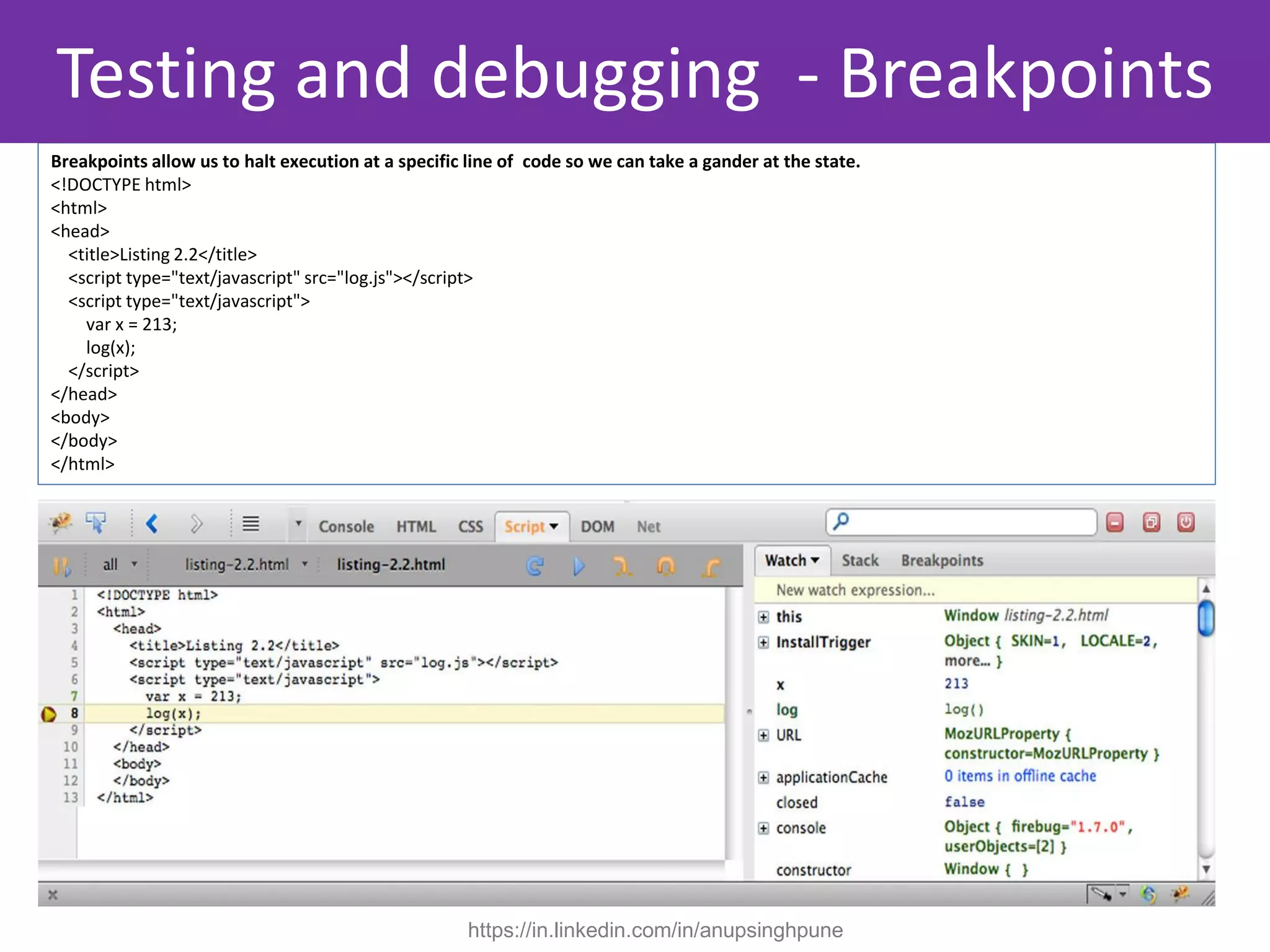 Breakpoints allow us to halt execution at a specific line of code so we can take a gander at the state.
<!DOCTYPE html>
<html>
<head>
<title>Listing 2.2</title>
<script type="text/javascript" src="log.js"></script>
<script type="text/javascript">
var x = 213;
log(x);
</script>
</head>
<body>
</body>
</html>
Testing and debugging - Breakpoints
https://in.linkedin.com/in/anupsinghpune
 