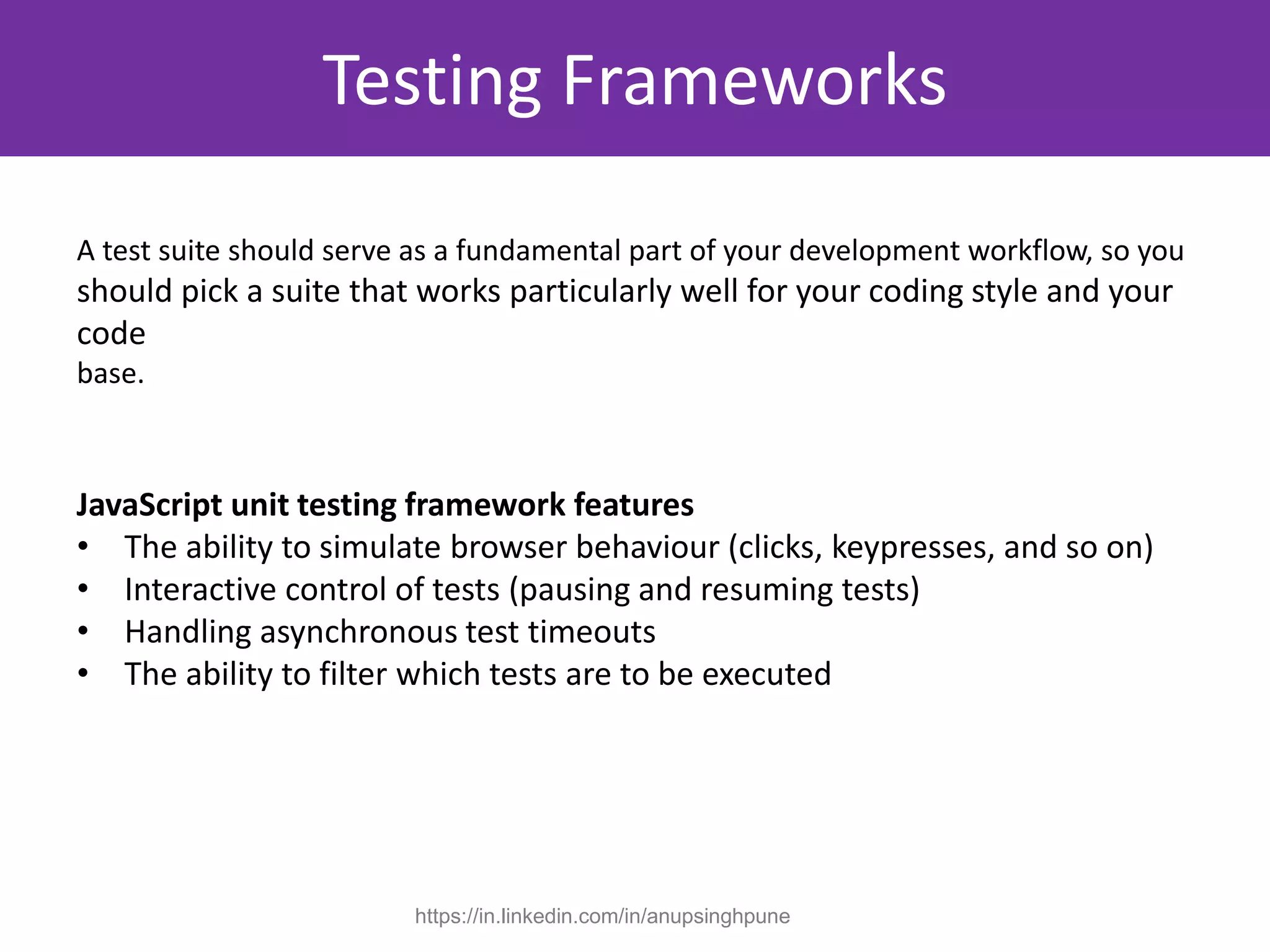 A test suite should serve as a fundamental part of your development workflow, so you
should pick a suite that works particularly well for your coding style and your
code
base.
JavaScript unit testing framework features
• The ability to simulate browser behaviour (clicks, keypresses, and so on)
• Interactive control of tests (pausing and resuming tests)
• Handling asynchronous test timeouts
• The ability to filter which tests are to be executed
Testing Frameworks
https://in.linkedin.com/in/anupsinghpune
 