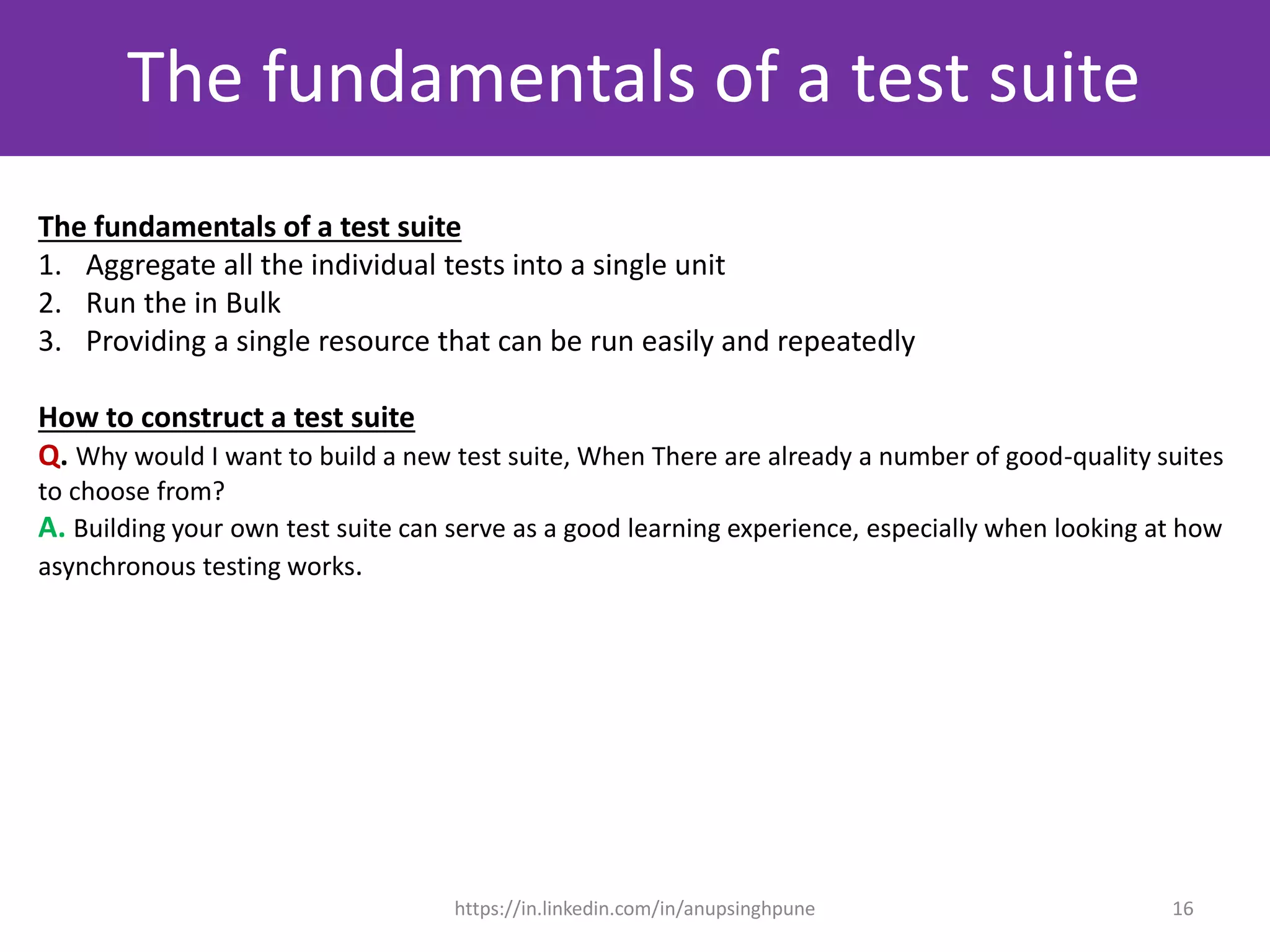 The fundamentals of a test suite
The fundamentals of a test suite
1. Aggregate all the individual tests into a single unit
2. Run the in Bulk
3. Providing a single resource that can be run easily and repeatedly
How to construct a test suite
Q. Why would I want to build a new test suite, When There are already a number of good-quality suites
to choose from?
A. Building your own test suite can serve as a good learning experience, especially when looking at how
asynchronous testing works.
16https://in.linkedin.com/in/anupsinghpune
 