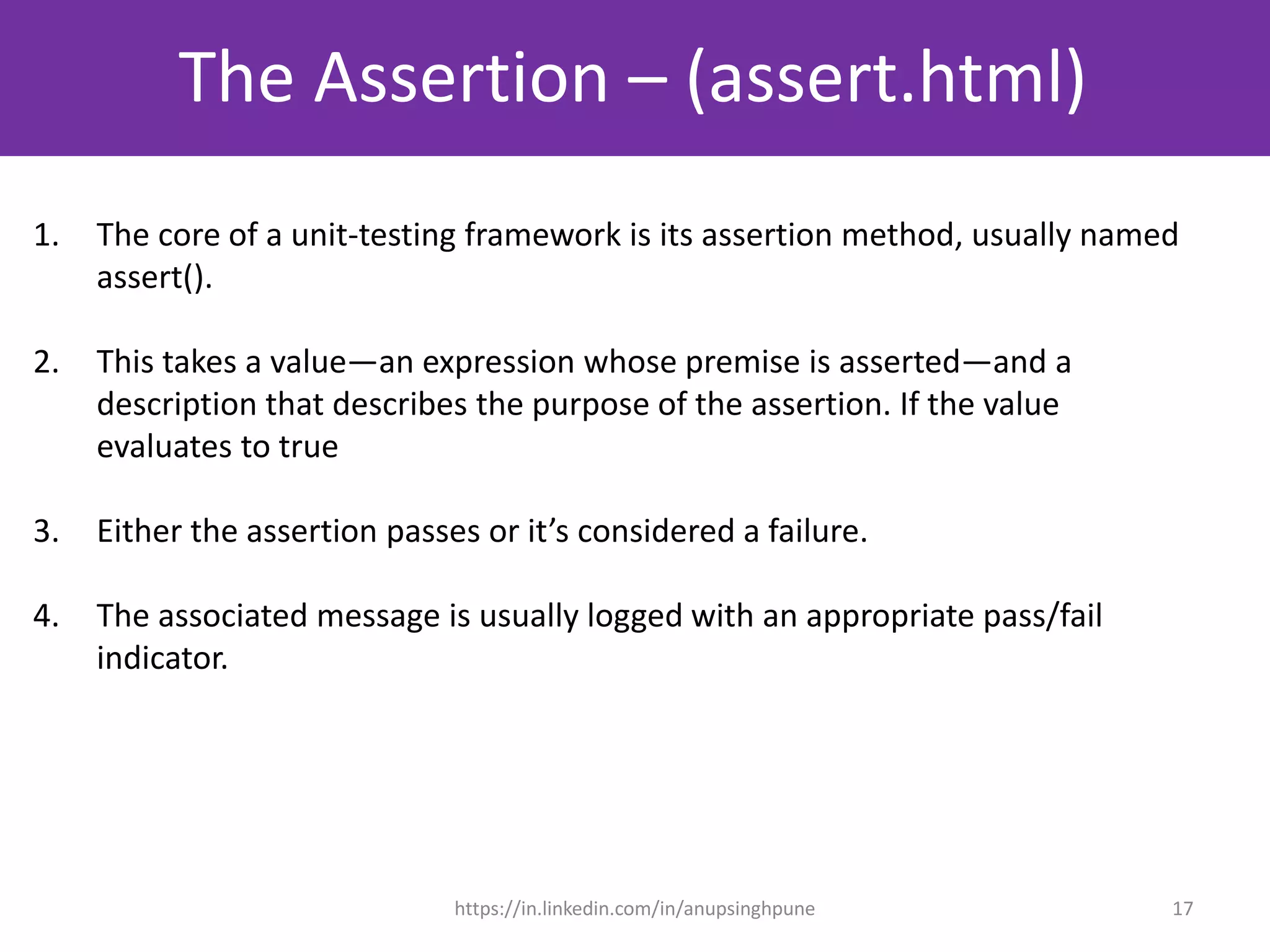 The Assertion – (assert.html)
17
1. The core of a unit-testing framework is its assertion method, usually named
assert().
2. This takes a value—an expression whose premise is asserted—and a
description that describes the purpose of the assertion. If the value
evaluates to true
3. Either the assertion passes or it’s considered a failure.
4. The associated message is usually logged with an appropriate pass/fail
indicator.
https://in.linkedin.com/in/anupsinghpune
 
