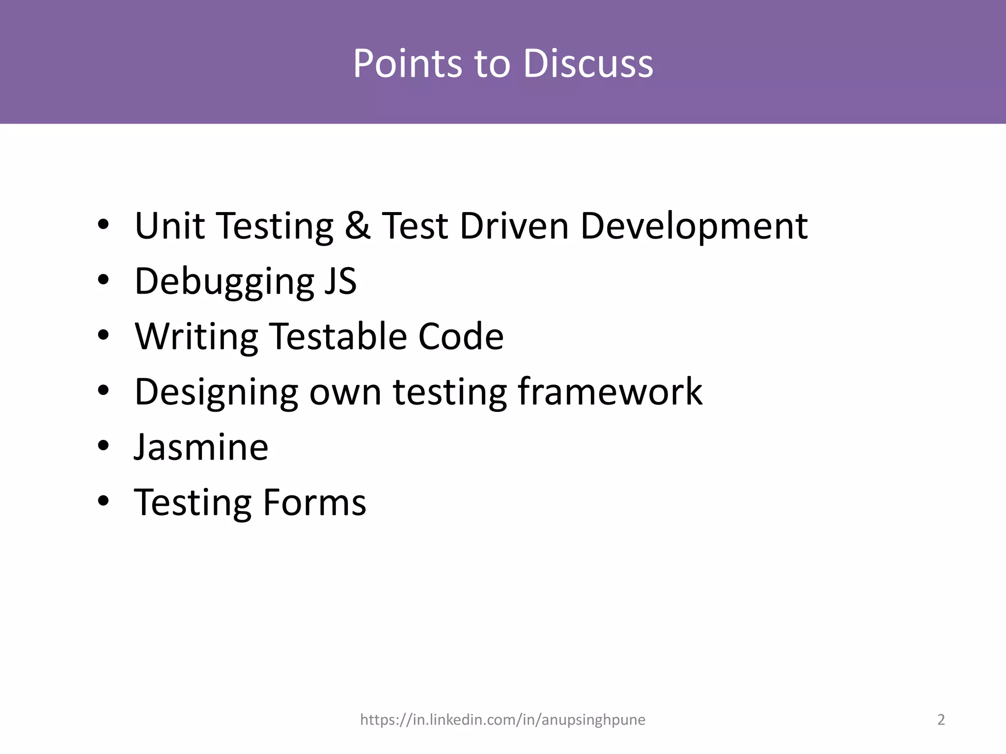 Points to Discuss
• Unit Testing & Test Driven Development
• Debugging JS
• Writing Testable Code
• Designing own testing framework
• Jasmine
• Testing Forms
2https://in.linkedin.com/in/anupsinghpune
 
