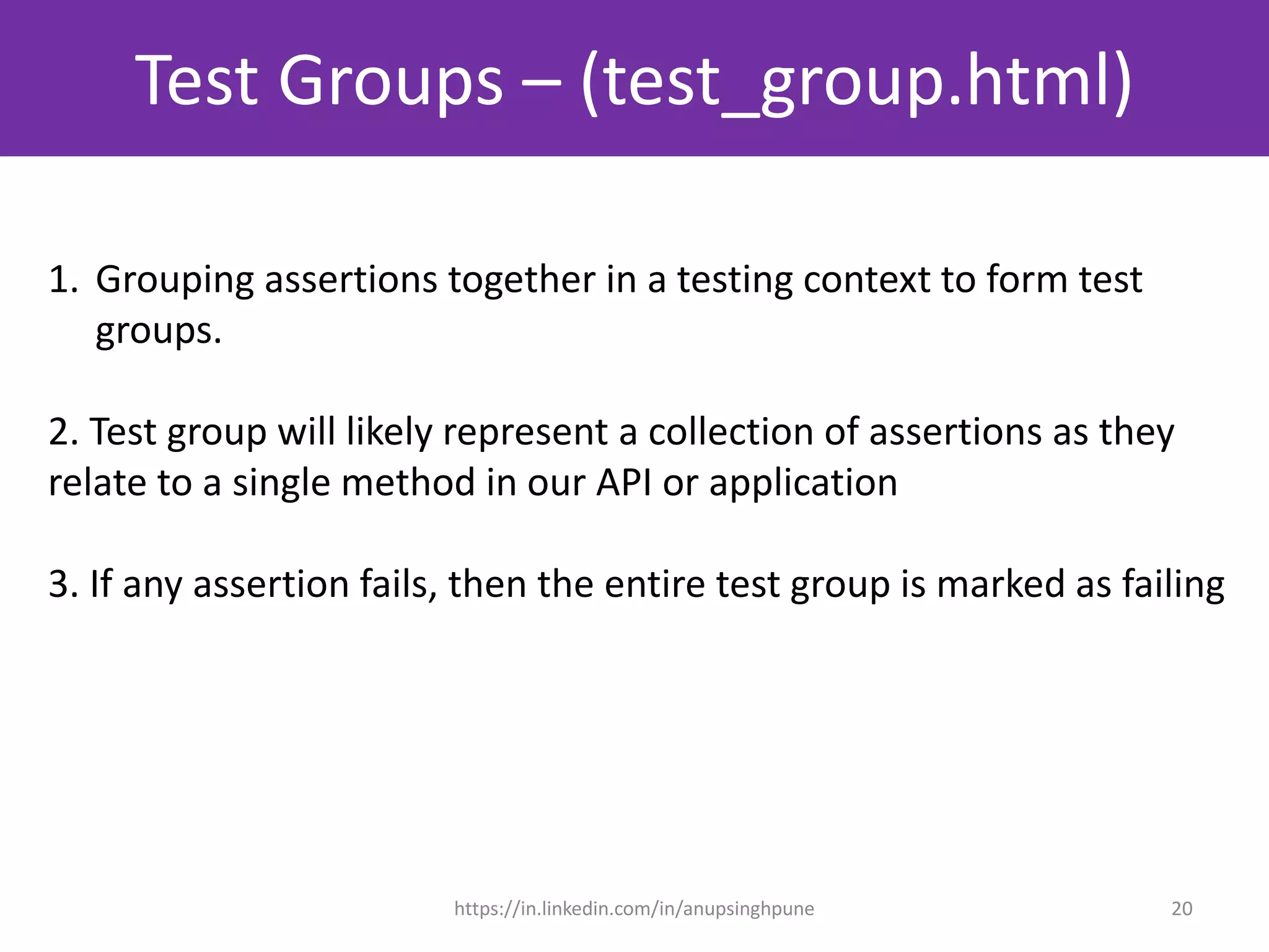 Test Groups – (test_group.html)
1. Grouping assertions together in a testing context to form test
groups.
2. Test group will likely represent a collection of assertions as they
relate to a single method in our API or application
3. If any assertion fails, then the entire test group is marked as failing
20https://in.linkedin.com/in/anupsinghpune
 