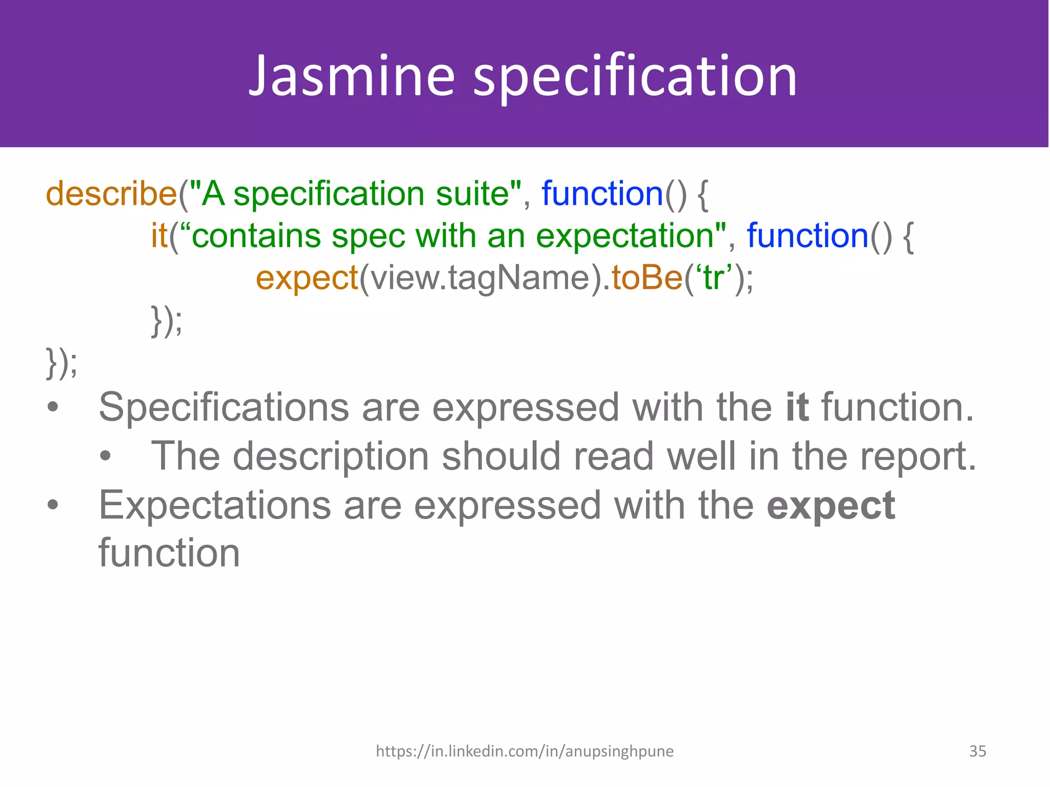 Jasmine specification
describe("A specification suite", function() {
it(“contains spec with an expectation", function() {
expect(view.tagName).toBe(‘tr’);
});
});
• Specifications are expressed with the it function.
• The description should read well in the report.
• Expectations are expressed with the expect
function
35https://in.linkedin.com/in/anupsinghpune
 