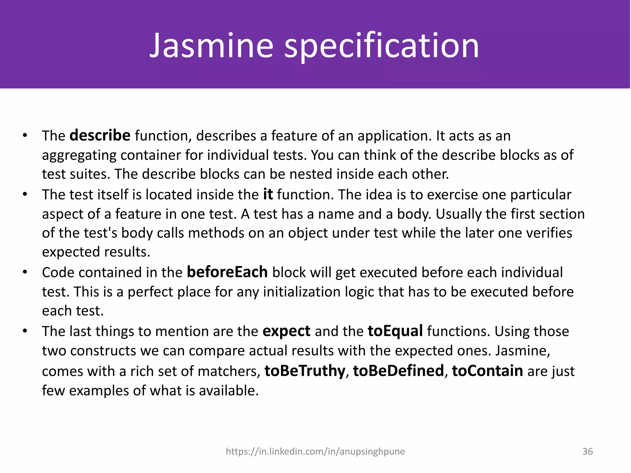 • The describe function, describes a feature of an application. It acts as an
aggregating container for individual tests. You can think of the describe blocks as of
test suites. The describe blocks can be nested inside each other.
• The test itself is located inside the it function. The idea is to exercise one particular
aspect of a feature in one test. A test has a name and a body. Usually the first section
of the test's body calls methods on an object under test while the later one verifies
expected results.
• Code contained in the beforeEach block will get executed before each individual
test. This is a perfect place for any initialization logic that has to be executed before
each test.
• The last things to mention are the expect and the toEqual functions. Using those
two constructs we can compare actual results with the expected ones. Jasmine,
comes with a rich set of matchers, toBeTruthy, toBeDefined, toContain are just
few examples of what is available.
Jasmine specification
36https://in.linkedin.com/in/anupsinghpune
 