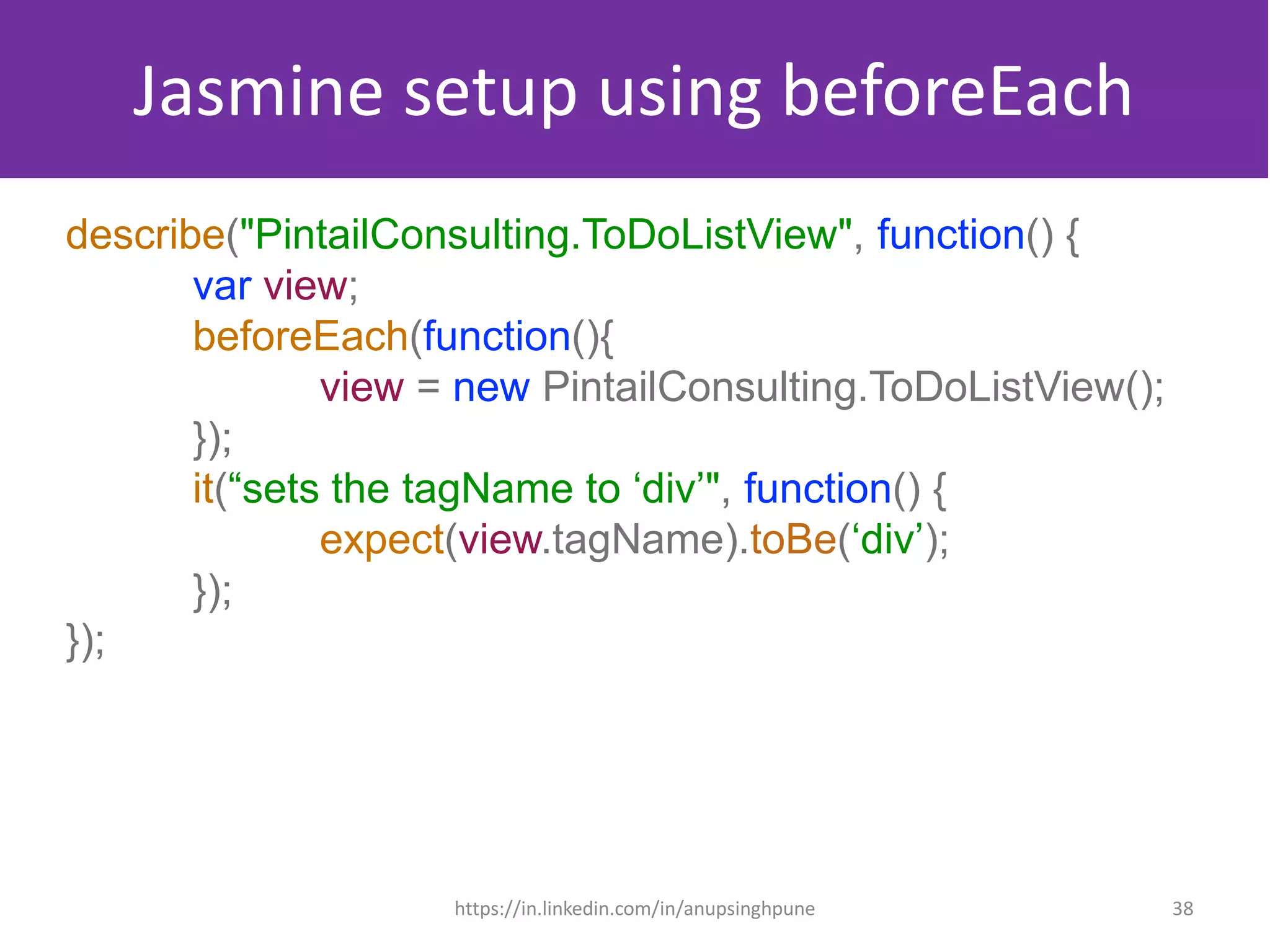 Jasmine setup using beforeEach
describe("PintailConsulting.ToDoListView", function() {
var view;
beforeEach(function(){
view = new PintailConsulting.ToDoListView();
});
it(“sets the tagName to ‘div’", function() {
expect(view.tagName).toBe(‘div’);
});
});
38https://in.linkedin.com/in/anupsinghpune
 